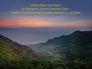 ¿Cómo hacer enemigos?
       Se inteligente, sincero, honesto y feliz…
Ayuda a cuantos puedas, ámalos, prospera y… ya verás.
 