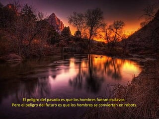El peligro del pasado es que los hombres fueran esclavos.
Pero el peligro del futuro es que los hombres se conviertan en robots.
 