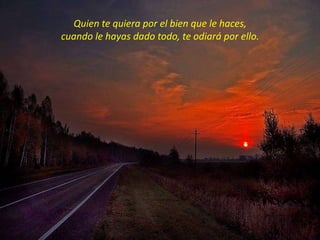 Quien te quiera por el bien que le haces,
cuando le hayas dado todo, te odiará por ello.
 