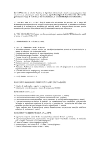 En CERAI (Centro de Estudios Rurales y de Agricultura Internacional) y para la sede de Zaragoza se abre
un proceso de selección para cubrir el puesto de Agente Social para la inserción social y laboral de
personas con riesgo de exclusión, a través del alimento, la sostenibilidad y la interculturalidad.

1.- DESCRIPCIÓN DEL PUESTO: Bajo la supervisión del Director del proyecto, con el apoyo del
Responsable de contabilidad de la sede de Zaragoza y un gestor de formación, la persona seleccionada se
encargará de la realización de actividades de inserción social en diversos centros sociales, gestión
económica del proyecto, itinerarios de inserción y evaluación ante y post del proyecto

2.- TIPO DE CONTRATO: Contrato por obra y servicio, para acciones IASS-INAEM de inserción social
y laboral en los años 2013 y 2014

3.- INCORPORACION: 1 DE DICIEMBRE

4.- PERFIL Y COMETIDOS DEL PUESTO
* Seleccionar alumnos y centros sociales con los objetivos expuestos relativos a la inserción social y
laboral de colectivos con riesgo de exclusión.
* Programar y realizar actividades de inserción en centros sociales
* Gestión formativa para el empleo y la inserción laboral
* Preparar itinerarios de inserción social y laboral
* Gestionar contratación de expertos y profesores
* Promover y gestionar voluntariado social
* Mantener relaciones con otras organizaciones e instituciones
* Seguimiento y justificación económica de proyectos
* Atención a Auditorías de cuentas internas y externas así como a la preparación de la documentación
requerida en cada caso
* Evaluar la realización del proyecto y realizar los informes
* Captar fondos complementarios para la actividad
5.- REQUISITOS DEL PUESTO

REQUISITOS BASICOS QUE DEBEN CONSTAR EN OFICINA INAEM
* Estudios de grado medio o superior en materia social
* Estar inscrito como demandante o mejora de empleo en el INAEM
REQUISITOS ESENCIALES
* Conocimientos demostrables sobre gestión económica de proyectos. (4 puntos)
* Conocimientos demostrables sobre justificación de subvenciones. (4 puntos)
* Conocimientos de informática (Internet, Excel, tratamiento de textos y ofimática en general) (4 puntos)
* Experiencia de trabajo en el sector de las ONG, con conocimientos sobre contabilidad, experiencia en
la gestión y seguimiento económico de proyectos, en planificación y organización del trabajo, con
capacidad para las relaciones humanas, iniciativa y flexibilidad. (4 puntos)
* Haber realizado labor de captación de recursos financieros para proyectos de inserción social con
colectivos de inmigrantes (4 puntos)
REQUISITOS COMPLEMENTARIOS A VALORAR
* Experiencia en puesto similar de dos años en entidades sin ánimo de lucro (3 puntos)
* Experiencia en planificación, organización y trabajo por objetivos/resultados en materia de formación
para el empleo e inserción social y laboral (3 puntos)
* Carnet de conducir y vehículo propio. (1 punto)
* Idiomas (Inglés y otro idioma de la UE - Oral y escrito) (2 puntos)
* Estar sin empleo desde al menos un año (1 punto)

 