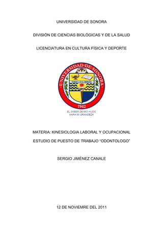 UNIVERSIDAD DE SONORA


DIVISIÓN DE CIENCIAS BIOLÓGICAS Y DE LA SALUD


 LICENCIATURA EN CULTURA FÍSICA Y DEPORTE




MATERIA: KINESIOLOGIA LABORAL Y OCUPACIONAL

ESTUDIO DE PUESTO DE TRABAJO “ODONTOLOGO”



           SERGIO JIMÉNEZ CANALE




          12 DE NOVIEMRE DEL 2011
 