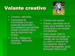 Volante creativo Cerebro del equipo. Dotado, sobretodo en el pase, pero también en la conducción y en remate a la portería. Debe hacer notar la inteligencia de juego, su manejo de los tiempos, su visión y creación de los espacios, idear e inducir las jugadas, guiar al equipo hacia el gol. Creativo, talentoso. Capacidad de movimiento a lo que pretende desarrollar y una fortaleza que permita resistir la presión física que le impriman los rivales. Fuerte, inteligente, decidido, altamente motivado. 