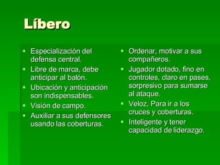 Líbero Especialización del defensa central.  Libre de marca, debe anticipar al balón.  Ubicación y anticipación son indispensables. Visión de campo.  Auxiliar a sus defensores usando las coberturas. Ordenar, motivar a sus compañeros. Jugador dotado, fino en controles, claro en pases, sorpresivo para sumarse al ataque. Veloz, Para ir a los cruces y coberturas. Inteligente y tener capacidad de liderazgo. 