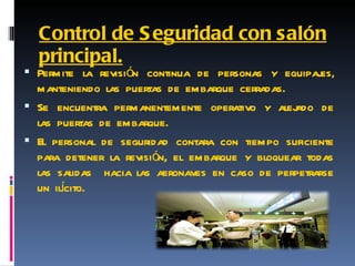 Control de Seguridad con salón principal. Permite la revisión continua de personas y equipajes, manteniendo las puertas de embarque cerradas. Se encuentra permanentemente operativo y alejado de las puertas de embarque. El personal de seguridad contara con tiempo suficiente para detener la revisión, el embarque y bloquear todas las salidas  hacia las aeronaves en caso de perpetrarse un ilícito. 