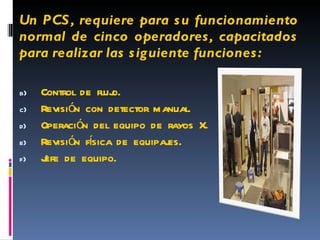 Un PCS, requiere para su funcionamiento normal de cinco operadores, capacitados para realizar las siguiente funciones: Control de flujo. Revisión con detector manual. Operación del equipo de rayos X. Revisión física de equipajes. Jefe de equipo. 