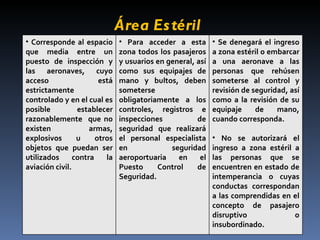 Área Estéril  Corresponde al espacio que media entre un puesto de inspección y las aeronaves, cuyo acceso está estrictamente controlado y en el cual es posible establecer razonablemente  que no existen armas, explosivos u otros objetos que puedan ser utilizados contra la aviación civil. Para acceder a esta zona todos los pasajeros y usuarios en general, así como sus equipajes de mano y bultos, deben someterse obligatoriamente a los controles, registros e inspecciones de seguridad que realizará el personal especialista en seguridad aeroportuaria en el Puesto Control de Seguridad.  Se denegará el ingreso a zona estéril o embarcar a una aeronave a las personas que rehúsen someterse al control y revisión de seguridad, así como a la revisión de su equipaje de mano, cuando corresponda. No se autorizará el ingreso a zona estéril a las personas que se encuentren en estado de intemperancia o cuyas conductas correspondan a las comprendidas en el concepto de pasajero disruptivo o insubordinado.  