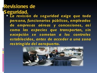 Revisiones de Seguridad. La revisión de seguridad exige que toda persona, funcionarios públicos, empleados de empresas aéreas y concesiones, así como las especies que transportan, sin excepción se sometan a los controles establecidos, antes de acceder a una zona restringida del aeropuerto. 