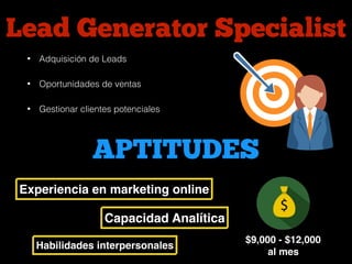 Lead Generator Specialist
$9,000 - $12,000
al mes
• Adquisición de Leads
• Oportunidades de ventas
• Gestionar clientes potenciales
APTITUDES
Experiencia en marketing online
Habilidades interpersonales
Capacidad Analítica
 