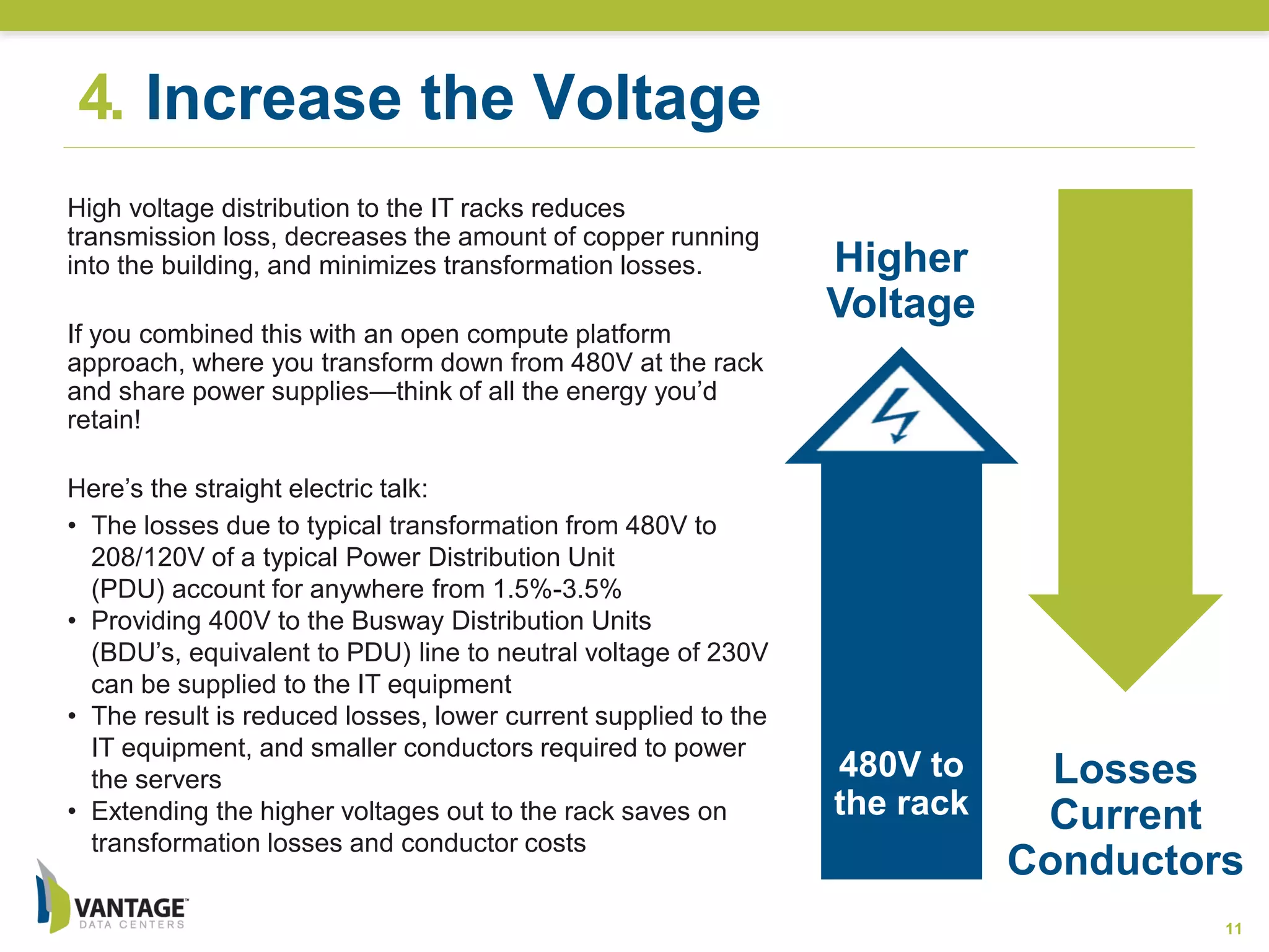 Losses
Current
Conductors
480V to
the rack
4. Increase the Voltage
11
Higher
Voltage
High voltage distribution to the IT racks reduces
transmission loss, decreases the amount of copper running
into the building, and minimizes transformation losses.
If you combined this with an open compute platform
approach, where you transform down from 480V at the rack
and share power supplies—think of all the energy you’d
retain!
Here’s the straight electric talk:
• The losses due to typical transformation from 480V to
208/120V of a typical Power Distribution Unit
(PDU) account for anywhere from 1.5%-3.5%
• Providing 400V to the Busway Distribution Units
(BDU’s, equivalent to PDU) line to neutral voltage of 230V
can be supplied to the IT equipment
• The result is reduced losses, lower current supplied to the
IT equipment, and smaller conductors required to power
the servers
• Extending the higher voltages out to the rack saves on
transformation losses and conductor costs
 