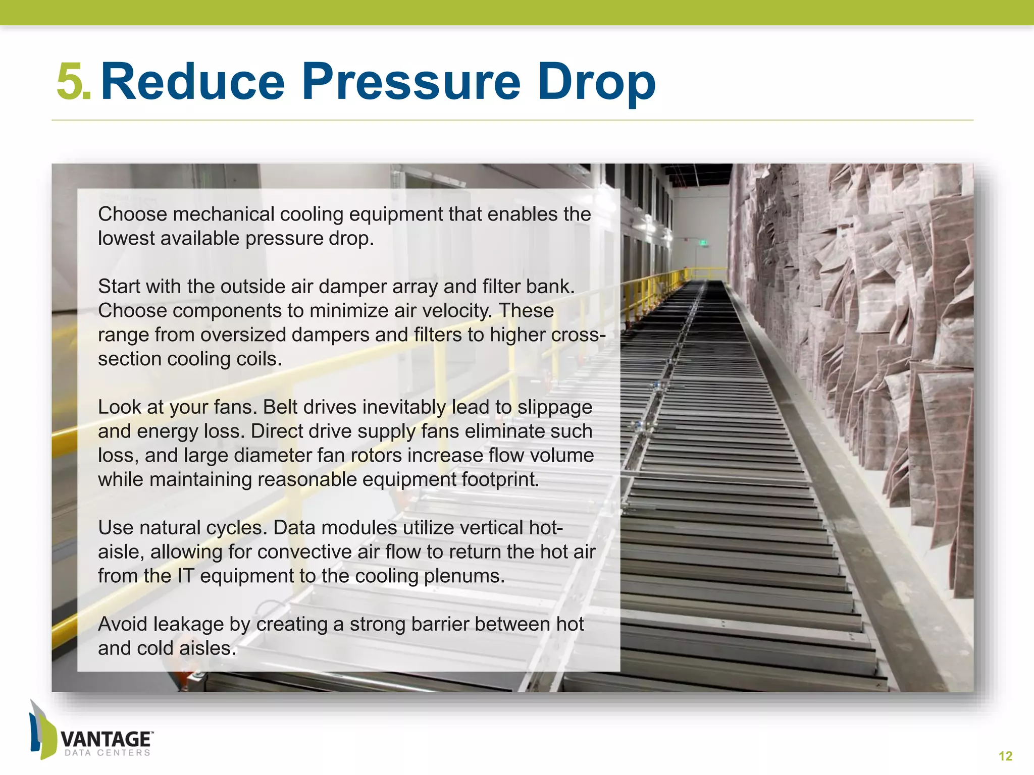 5.Reduce Pressure Drop
12
Choose mechanical cooling equipment that enables the
lowest available pressure drop.
Start with the outside air damper array and filter bank.
Choose components to minimize air velocity. These
range from oversized dampers and filters to higher cross-
section cooling coils.
Look at your fans. Belt drives inevitably lead to slippage
and energy loss. Direct drive supply fans eliminate such
loss, and large diameter fan rotors increase flow volume
while maintaining reasonable equipment footprint.
Use natural cycles. Data modules utilize vertical hot-
aisle, allowing for convective air flow to return the hot air
from the IT equipment to the cooling plenums.
Avoid leakage by creating a strong barrier between hot
and cold aisles.
 