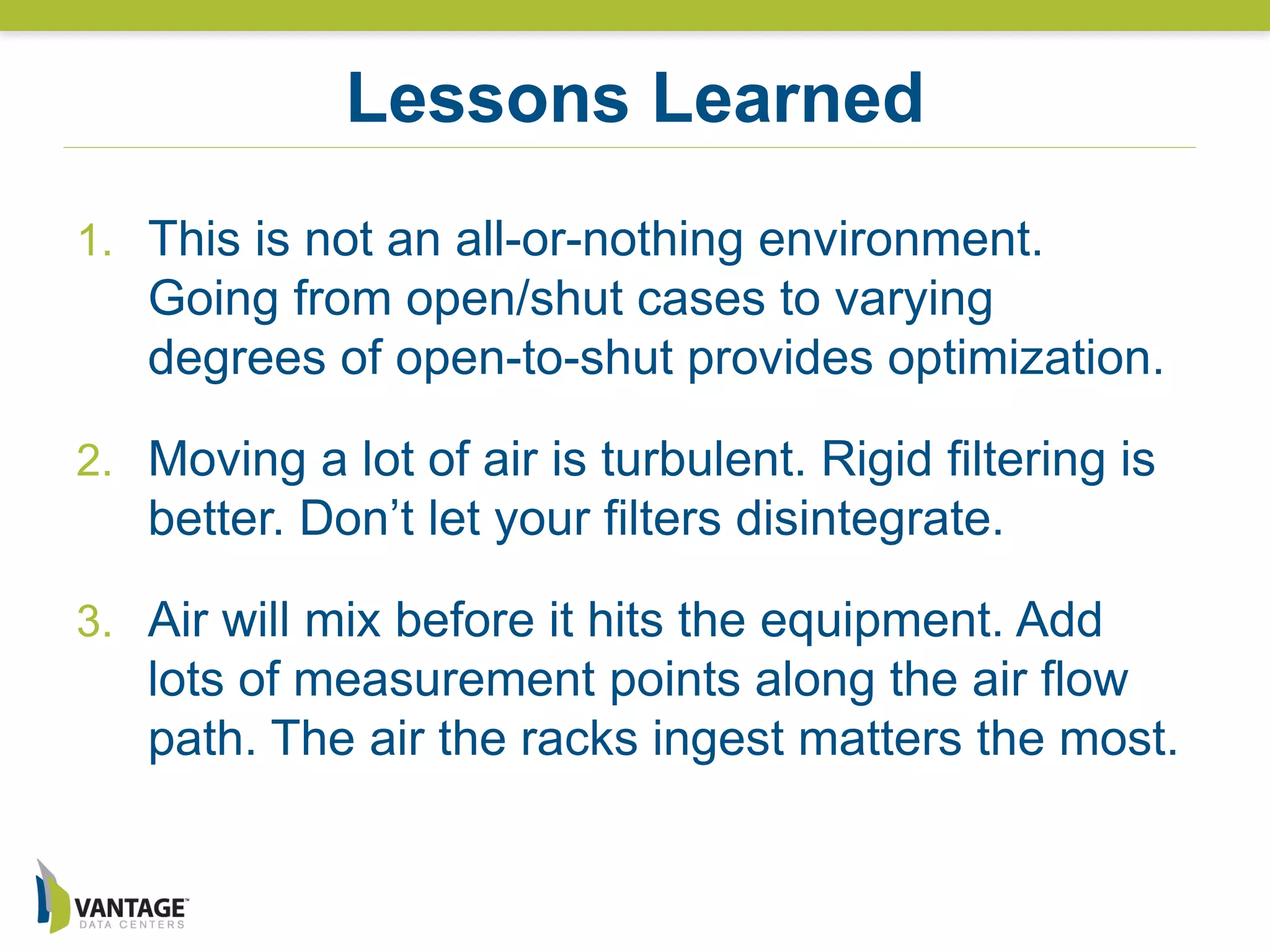 1. This is not an all-or-nothing environment.
Going from open/shut cases to varying
degrees of open-to-shut provides optimization.
2. Moving a lot of air is turbulent. Rigid filtering is
better. Don’t let your filters disintegrate.
3. Air will mix before it hits the equipment. Add
lots of measurement points along the air flow
path. The air the racks ingest matters the most.
Lessons Learned
 