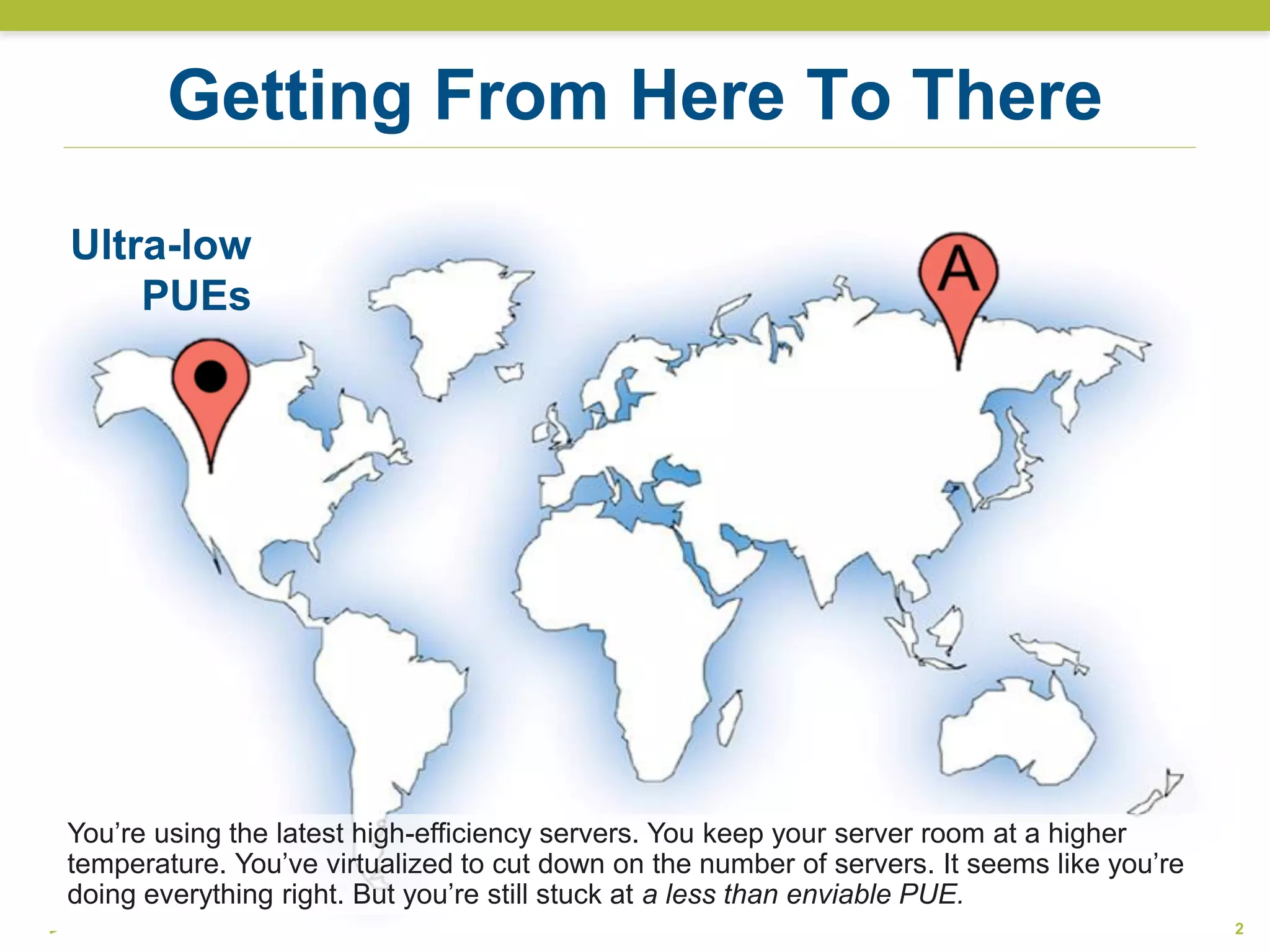 Ultra-low
PUEs
Getting From Here To There
2
You’re using the latest high-efficiency servers. You keep your server room at a higher
temperature. You’ve virtualized to cut down on the number of servers. It seems like you’re
doing everything right. But you’re still stuck at a less than enviable PUE.
 