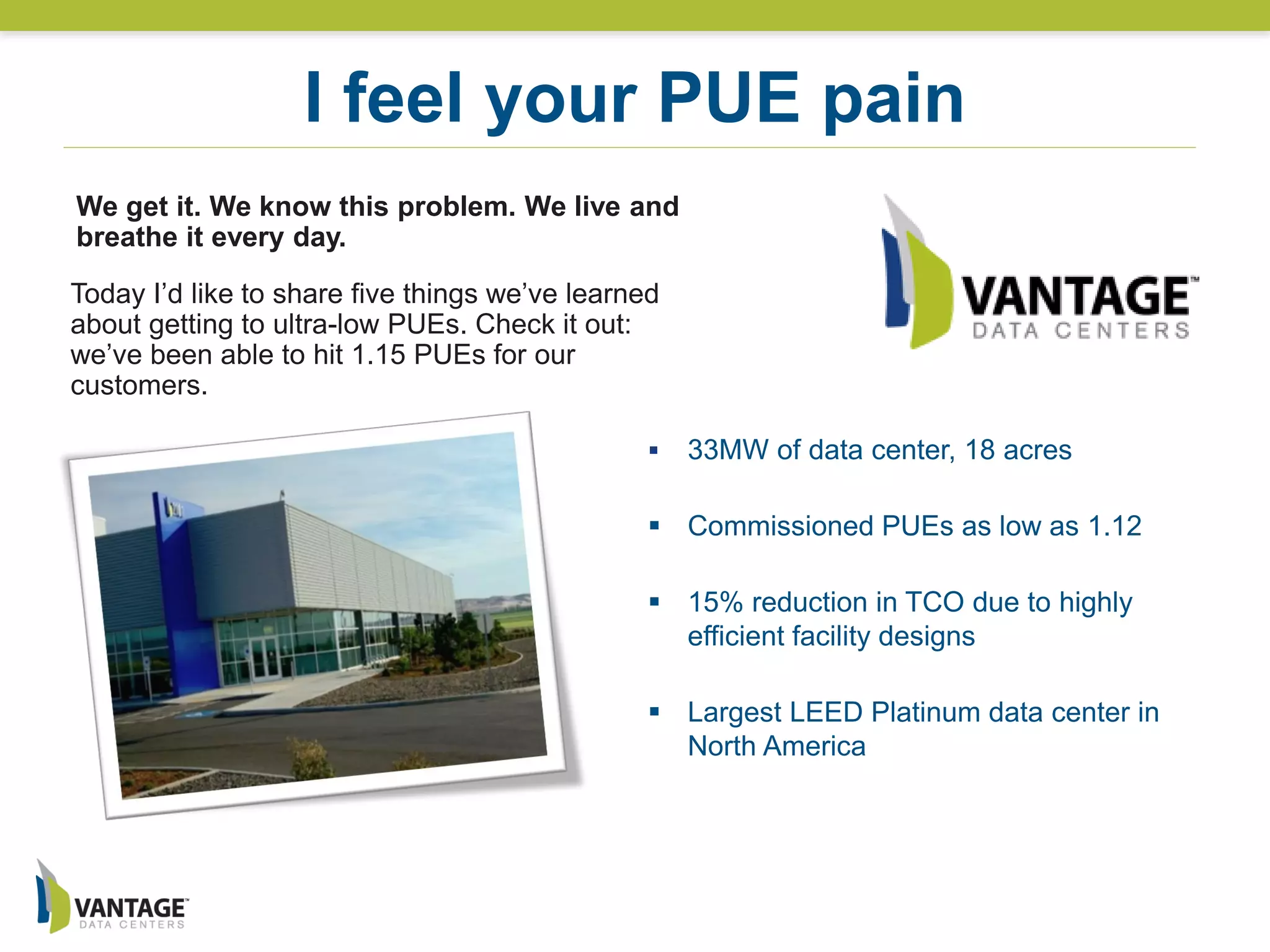  33MW of data center, 18 acres
 Commissioned PUEs as low as 1.12
 15% reduction in TCO due to highly
efficient facility designs
 Largest LEED Platinum data center in
North America
I feel your PUE pain
Today I’d like to share five things we’ve learned
about getting to ultra-low PUEs. Check it out:
we’ve been able to hit 1.15 PUEs for our
customers.
We get it. We know this problem. We live and
breathe it every day.
 