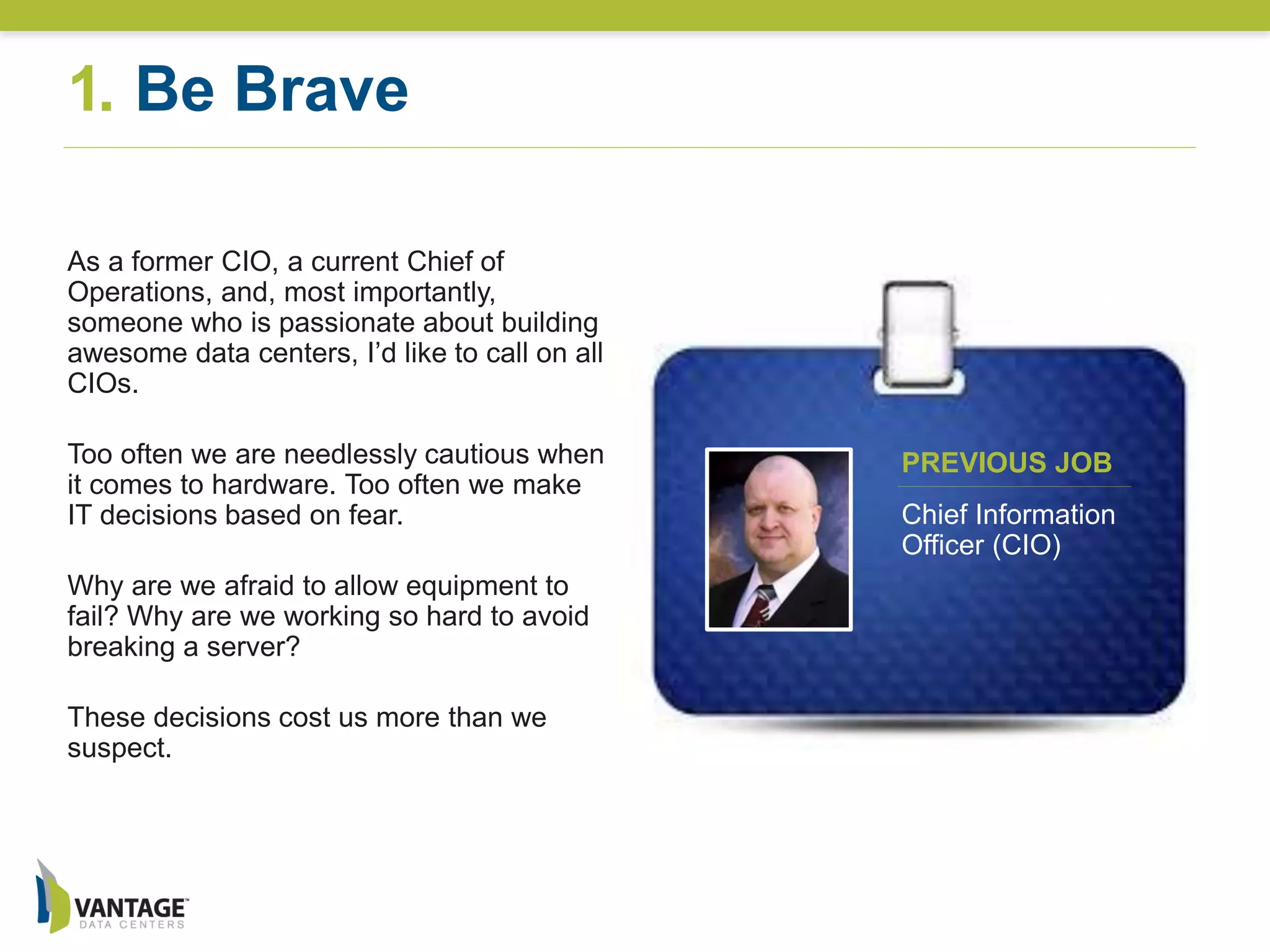 PREVIOUS JOB
Chief Information
Officer (CIO)
As a former CIO, a current Chief of
Operations, and, most importantly,
someone who is passionate about building
awesome data centers, I’d like to call on all
CIOs.
Too often we are needlessly cautious when
it comes to hardware. Too often we make
IT decisions based on fear.
Why are we afraid to allow equipment to
fail? Why are we working so hard to avoid
breaking a server?
These decisions cost us more than we
suspect.
1. Be Brave
 