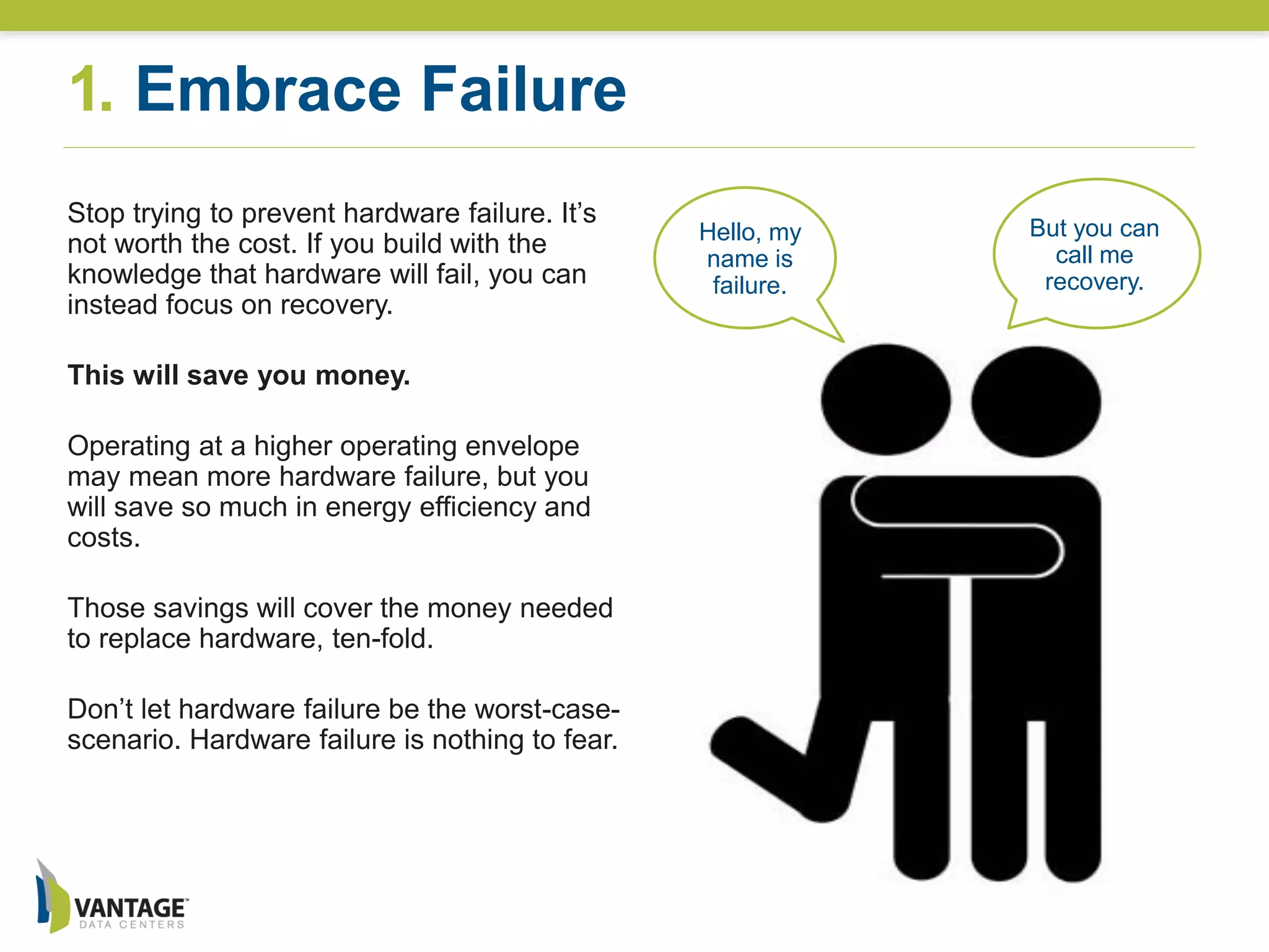1. Embrace Failure
Hello, my
name is
failure.
But you can
call me
recovery.
Stop trying to prevent hardware failure. It’s
not worth the cost. If you build with the
knowledge that hardware will fail, you can
instead focus on recovery.
This will save you money.
Operating at a higher operating envelope
may mean more hardware failure, but you
will save so much in energy efficiency and
costs.
Those savings will cover the money needed
to replace hardware, ten-fold.
Don’t let hardware failure be the worst-case-
scenario. Hardware failure is nothing to fear.
 