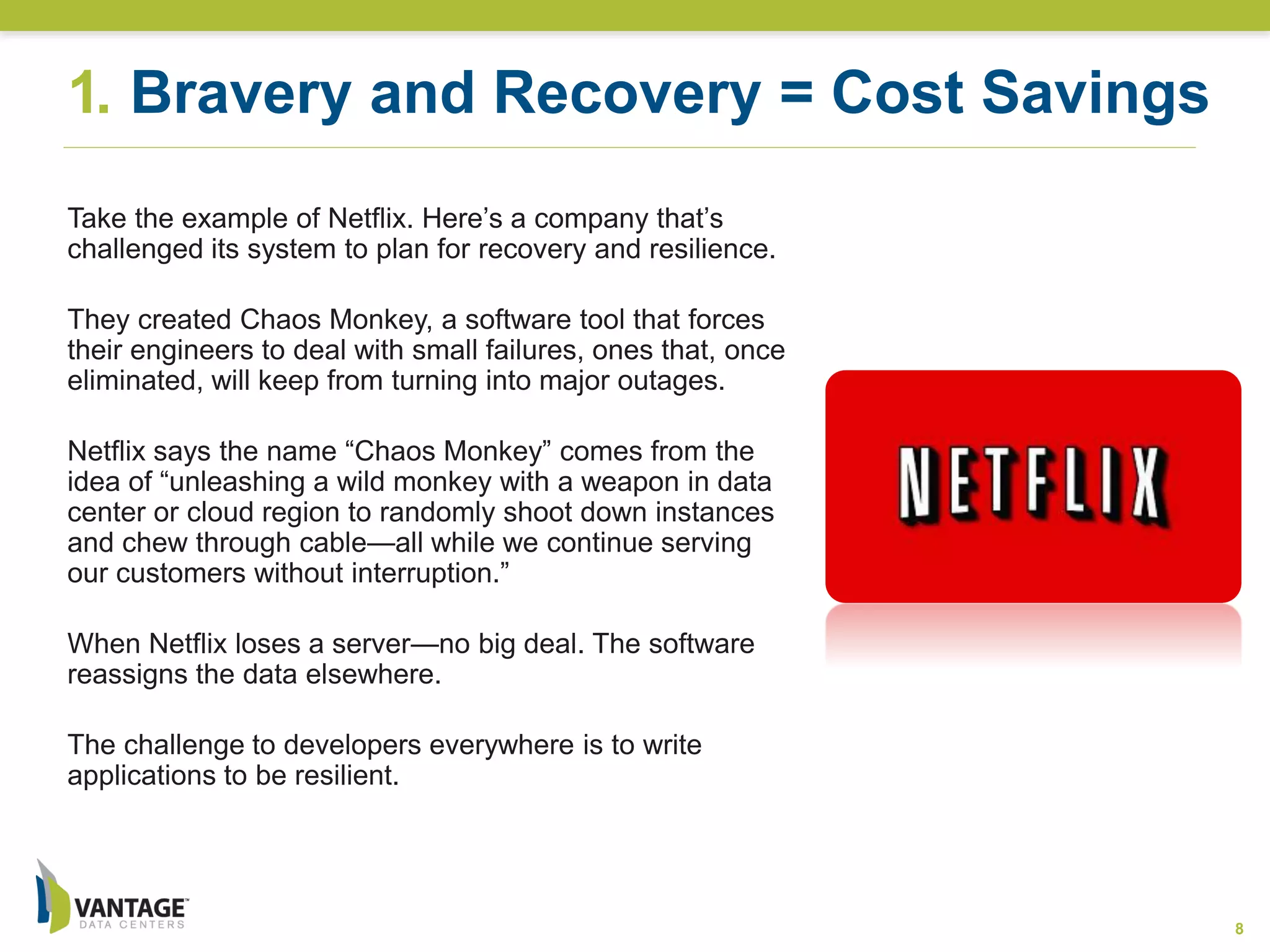8
Take the example of Netflix. Here’s a company that’s
challenged its system to plan for recovery and resilience.
They created Chaos Monkey, a software tool that forces
their engineers to deal with small failures, ones that, once
eliminated, will keep from turning into major outages.
Netflix says the name “Chaos Monkey” comes from the
idea of “unleashing a wild monkey with a weapon in data
center or cloud region to randomly shoot down instances
and chew through cable—all while we continue serving
our customers without interruption.”
When Netflix loses a server—no big deal. The software
reassigns the data elsewhere.
The challenge to developers everywhere is to write
applications to be resilient.
1. Bravery and Recovery = Cost Savings
 