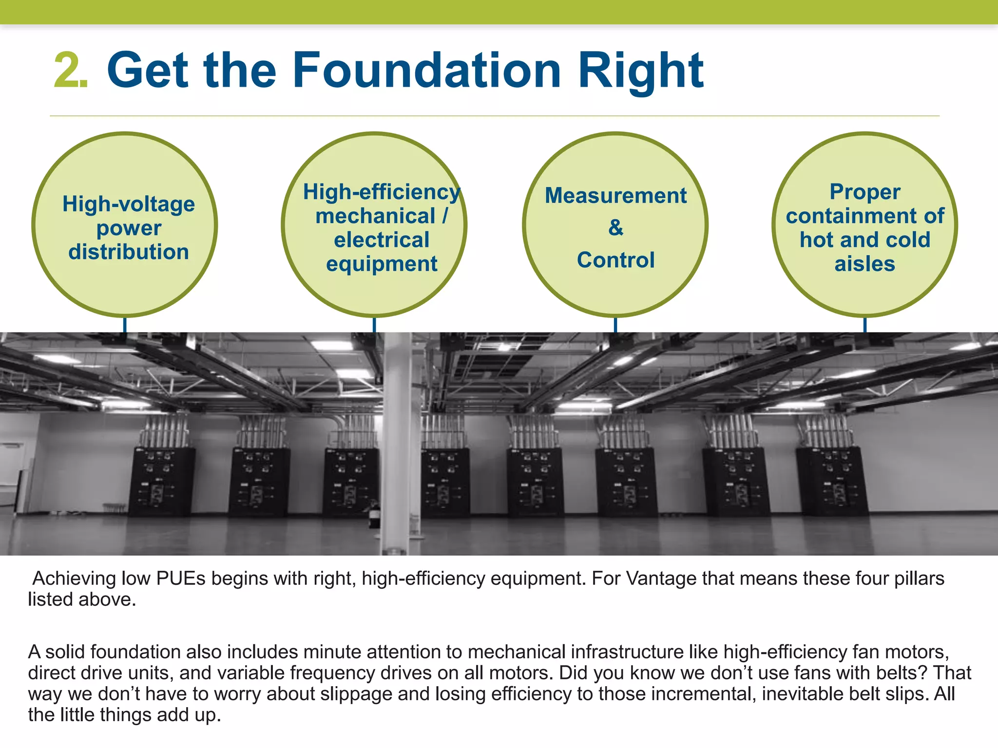 2. Get the Foundation Right
High-efficiency
mechanical /
electrical
equipment
High-voltage
power
distribution
Measurement
&
Control
Proper
containment of
hot and cold
aisles
9
Achieving low PUEs begins with right, high-efficiency equipment. For Vantage that means these four pillars
listed above.
A solid foundation also includes minute attention to mechanical infrastructure like high-efficiency fan motors,
direct drive units, and variable frequency drives on all motors. Did you know we don’t use fans with belts? That
way we don’t have to worry about slippage and losing efficiency to those incremental, inevitable belt slips. All
the little things add up.
 