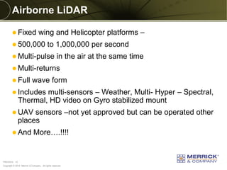 Copyright © 2014 Merrick & Company - All rights reserved. 
PREXXXX 10 
Airborne LiDAR 
Fixed wing and Helicopter platforms – 
500,000 to 1,000,000 per second 
Multi-pulse in the air at the same time 
Multi-returns 
Full wave form 
Includes multi-sensors – Weather, Multi- Hyper – Spectral, Thermal, HD video on Gyro stabilized mount 
UAV sensors –not yet approved but can be operated other places 
And More….!!!! 
 