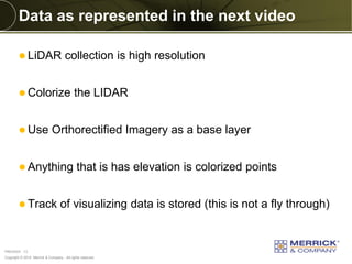 Copyright © 2014 Merrick & Company - All rights reserved. 
PREXXXX 13 
Data as represented in the next video 
LiDAR collection is high resolution 
Colorize the LIDAR 
Use Orthorectified Imagery as a base layer 
Anything that is has elevation is colorized points 
Track of visualizing data is stored (this is not a fly through)  