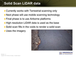 Copyright © 2014 Merrick & Company - All rights reserved. 
PREXXXX 15 
Solid Scan LiDAR data 
Currently works with Terrestrial scanning only 
Next phase will use mobile scanning technology 
Final phase is to use Airborne platforms 
High resolution LiDAR data is used as the base 
Solid scan fills in the voids to render a solid scan 
Uses the imagery  