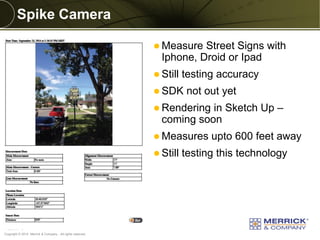 Copyright © 2014 Merrick & Company - All rights reserved. 
PREXXXX 6 
Spike Camera 
Measure Street Signs with Iphone, Droid or Ipad 
Still testing accuracy 
SDK not out yet 
Rendering in Sketch Up – coming soon 
Measures upto 600 feet away 
Still testing this technology  