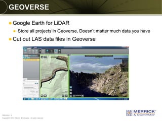 Copyright © 2014 Merrick & Company - All rights reserved. 
PREXXXX 9 
GEOVERSE 
Google Earth for LiDAR 
Store all projects in Geoverse, Doesn’t matter much data you have 
Cut out LAS data files in Geoverse 
 