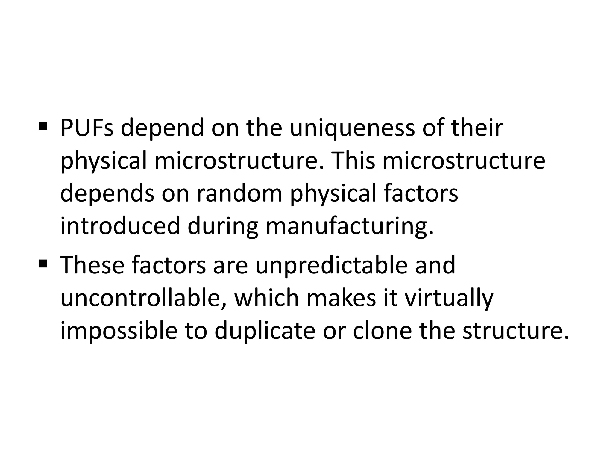  PUFs depend on the uniqueness of their
physical microstructure. This microstructure
depends on random physical factors
introduced during manufacturing.
 These factors are unpredictable and
uncontrollable, which makes it virtually
impossible to duplicate or clone the structure.
 