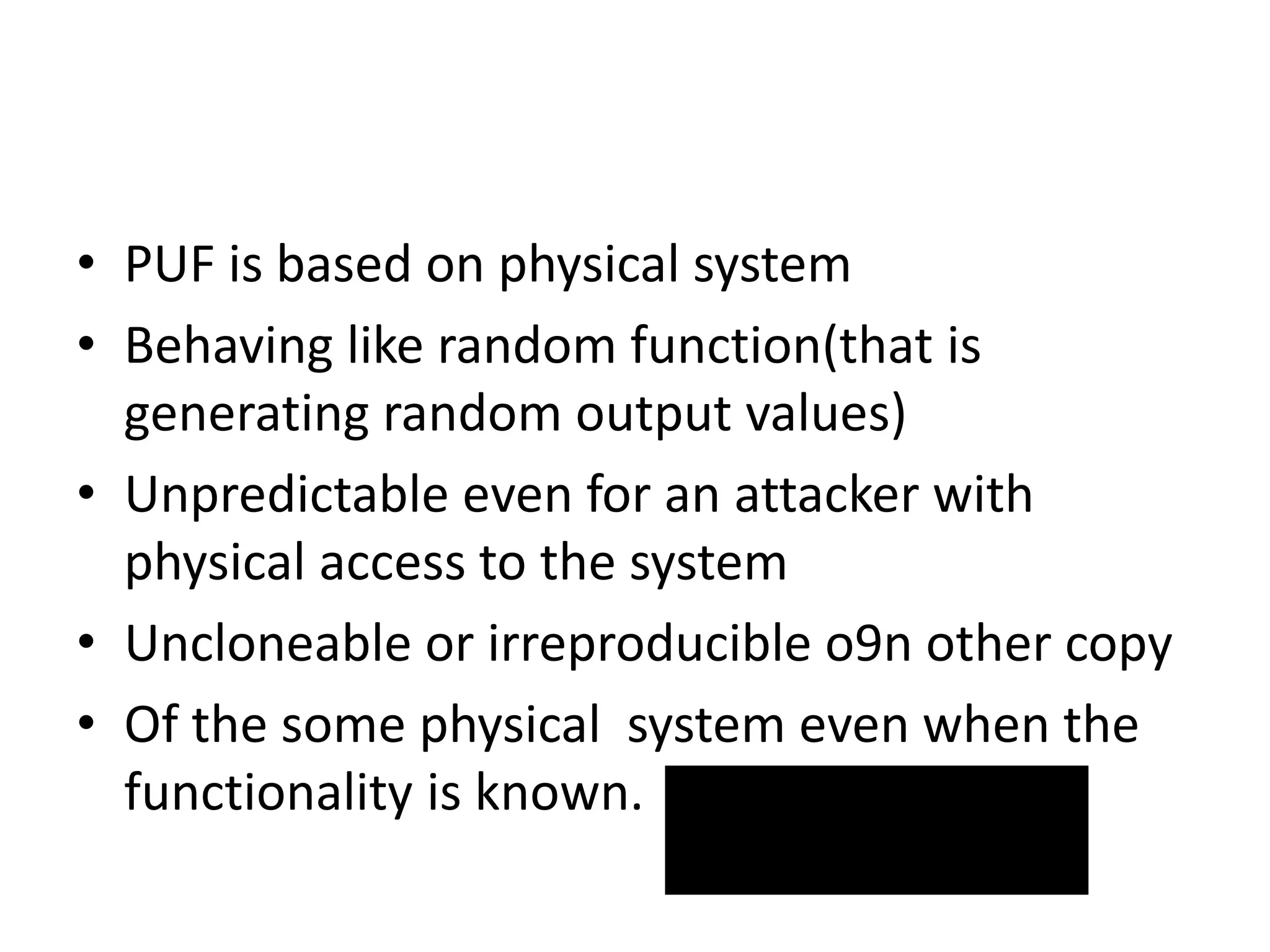 • PUF is based on physical system
• Behaving like random function(that is
generating random output values)
• Unpredictable even for an attacker with
physical access to the system
• Uncloneable or irreproducible o9n other copy
• Of the some physical system even when the
functionality is known.
 