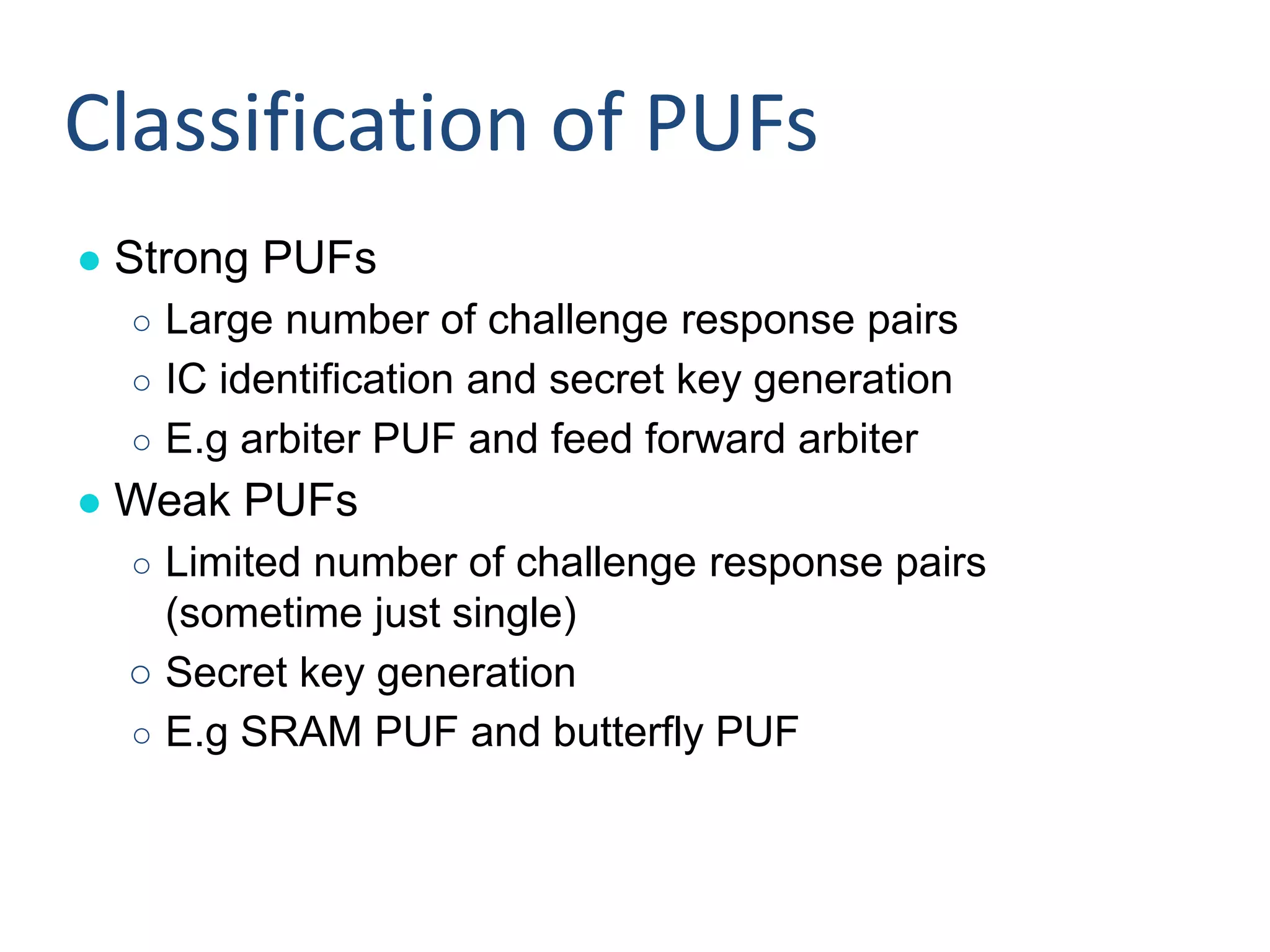 ● Strong PUFs
○ Large number of challenge response pairs
○ IC identification and secret key generation
○ E.g arbiter PUF and feed forward arbiter
● Weak PUFs
○ Limited number of challenge response pairs
(sometime just single)
○ Secret key generation
○ E.g SRAM PUF and butterfly PUF
Classification of PUFs
 