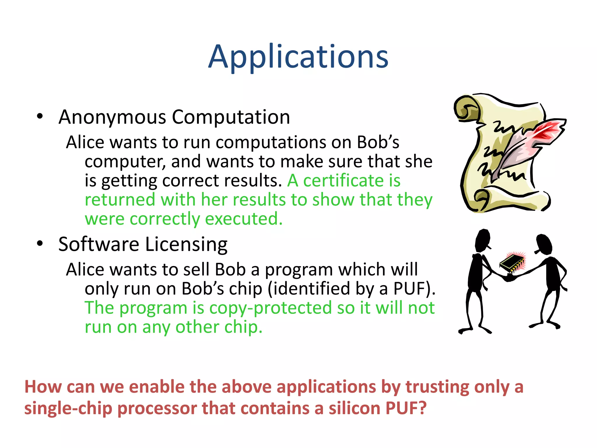 Applications
• Anonymous Computation
Alice wants to run computations on Bob’s
computer, and wants to make sure that she
is getting correct results. A certificate is
returned with her results to show that they
were correctly executed.
• Software Licensing
Alice wants to sell Bob a program which will
only run on Bob’s chip (identified by a PUF).
The program is copy-protected so it will not
run on any other chip.
How can we enable the above applications by trusting only a
single-chip processor that contains a silicon PUF?
 