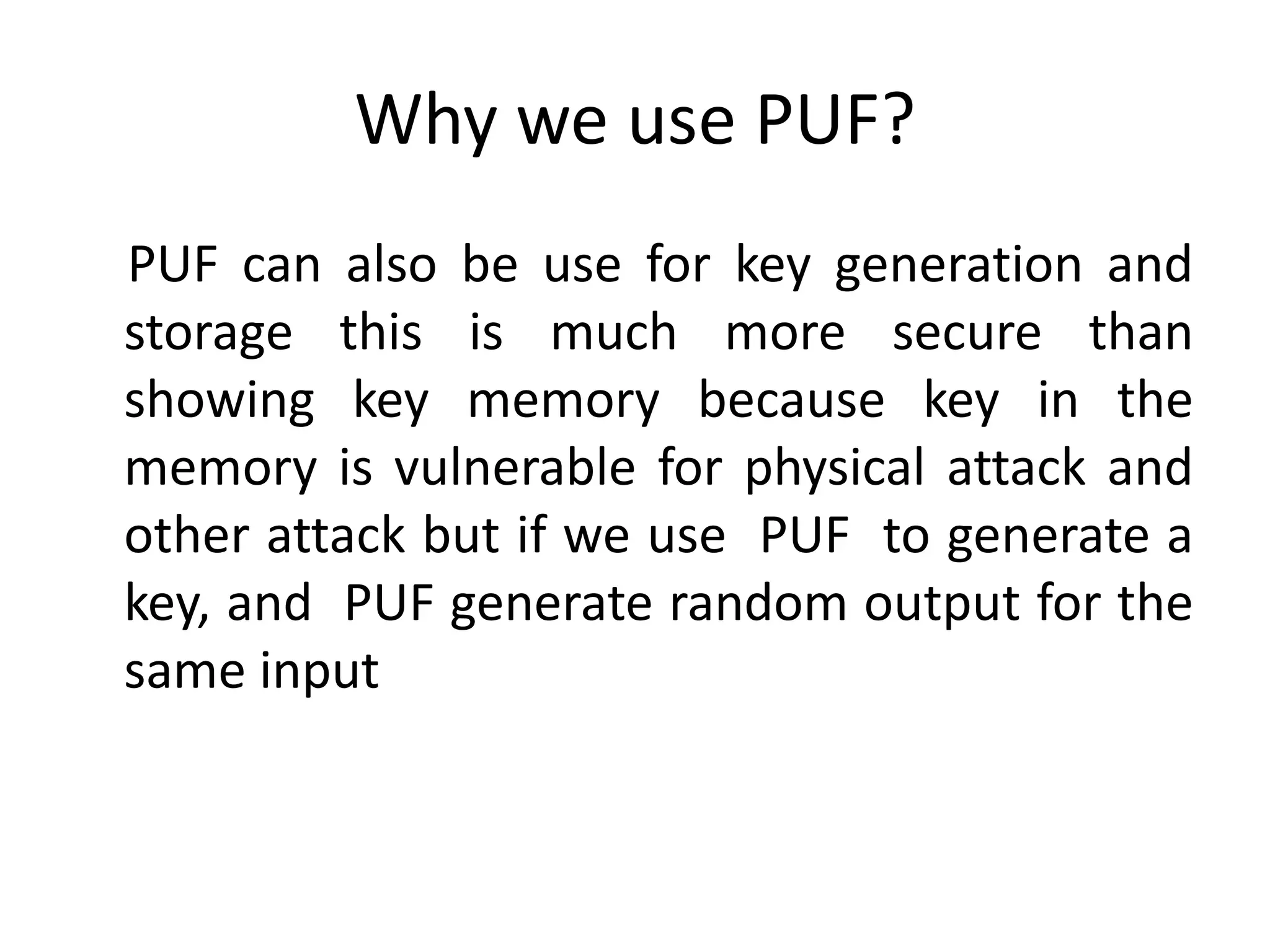 Why we use PUF?
PUF can also be use for key generation and
storage this is much more secure than
showing key memory because key in the
memory is vulnerable for physical attack and
other attack but if we use PUF to generate a
key, and PUF generate random output for the
same input
 