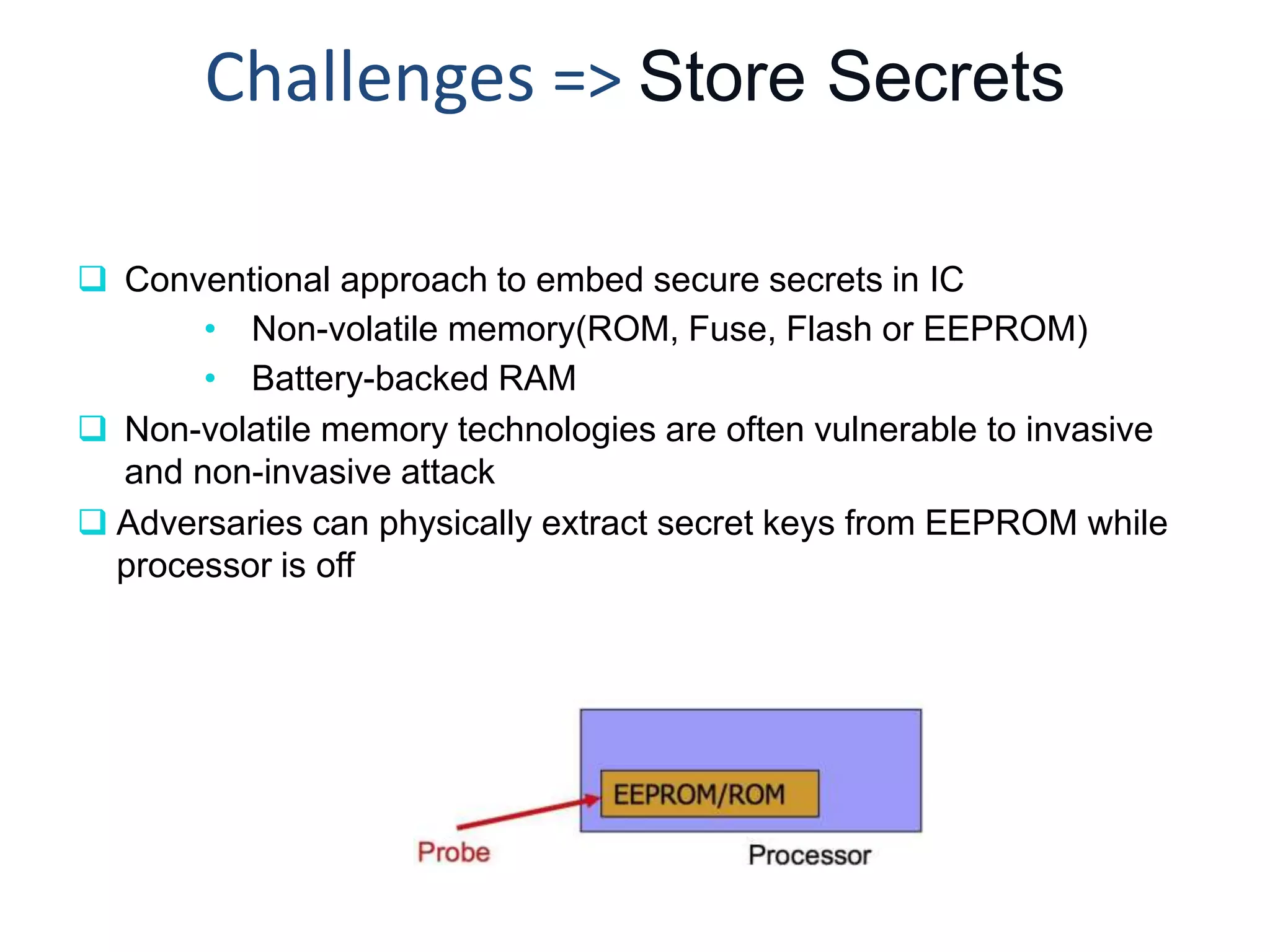 Challenges => Store Secrets
 Conventional approach to embed secure secrets in IC
• Non-volatile memory(ROM, Fuse, Flash or EEPROM)
• Battery-backed RAM
 Non-volatile memory technologies are often vulnerable to invasive
and non-invasive attack
 Adversaries can physically extract secret keys from EEPROM while
processor is off
 