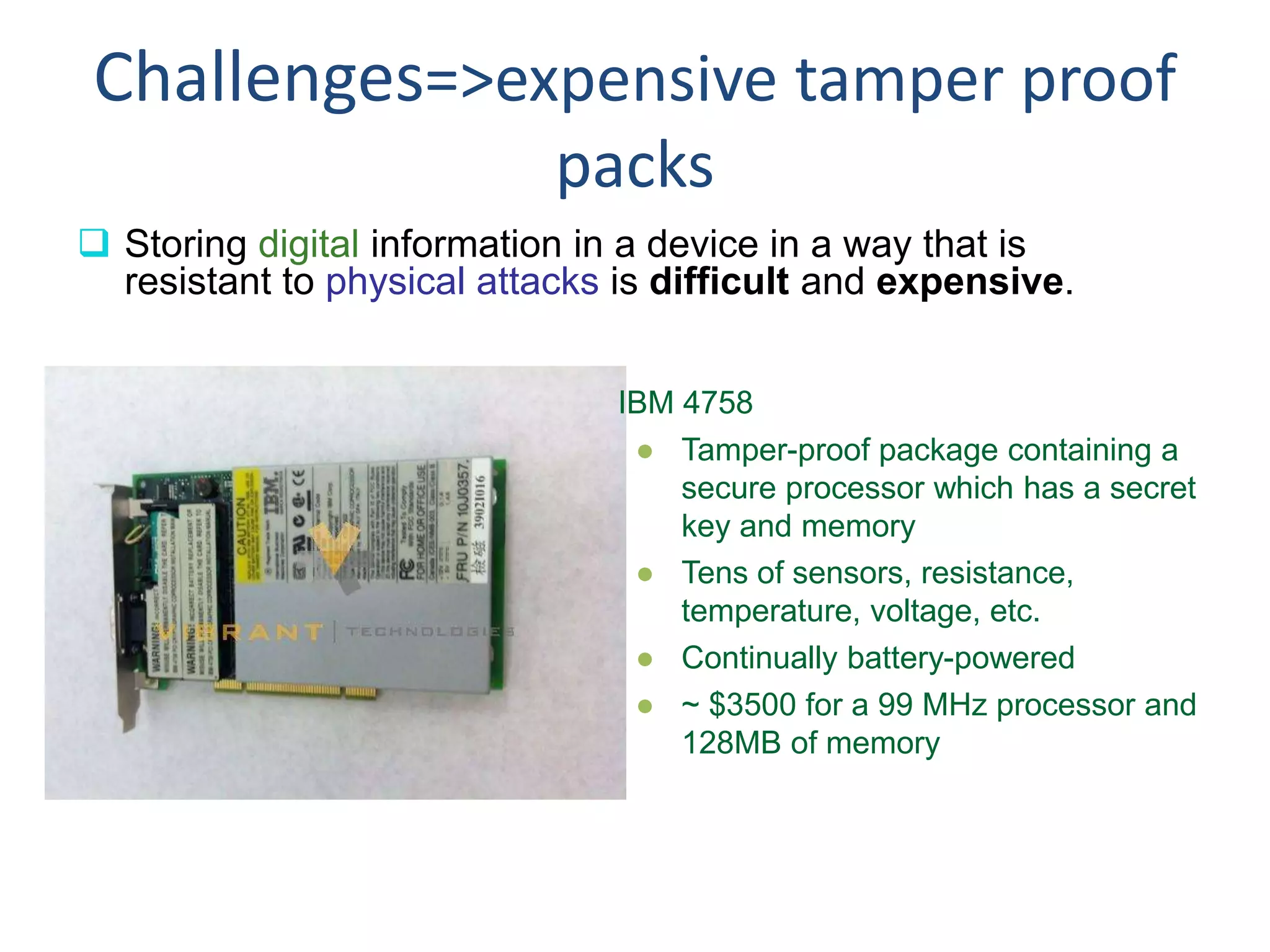 Challenges=>expensive tamper proof
packs
 Storing digital information in a device in a way that is
resistant to physical attacks is difficult and expensive.
IBM 4758
● Tamper-proof package containing a
secure processor which has a secret
key and memory
● Tens of sensors, resistance,
temperature, voltage, etc.
● Continually battery-powered
● ~ $3500 for a 99 MHz processor and
128MB of memory
 