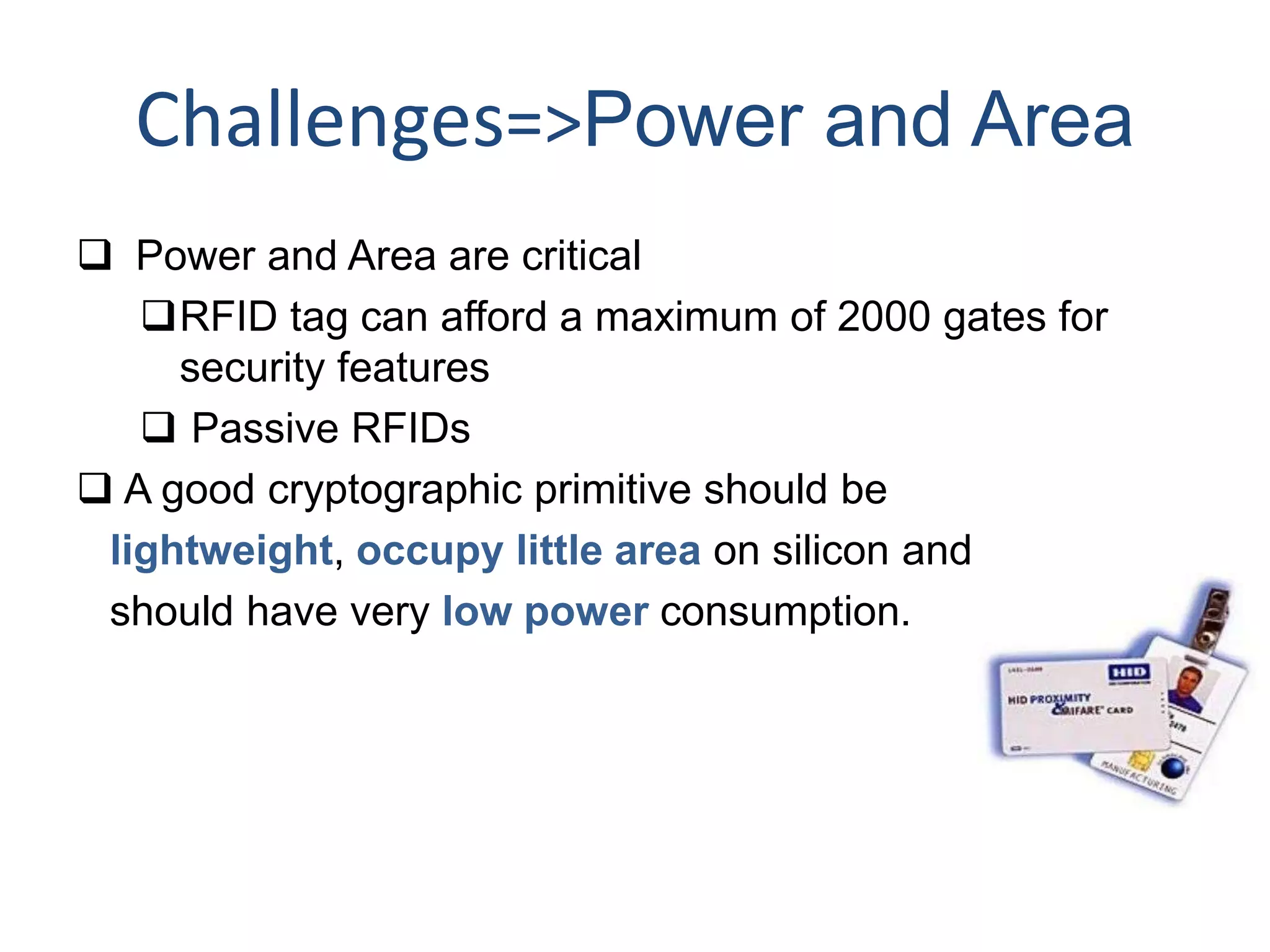 Challenges=>Power and Area
 Power and Area are critical
RFID tag can afford a maximum of 2000 gates for
security features
 Passive RFIDs
 A good cryptographic primitive should be
lightweight, occupy little area on silicon and
should have very low power consumption.
 