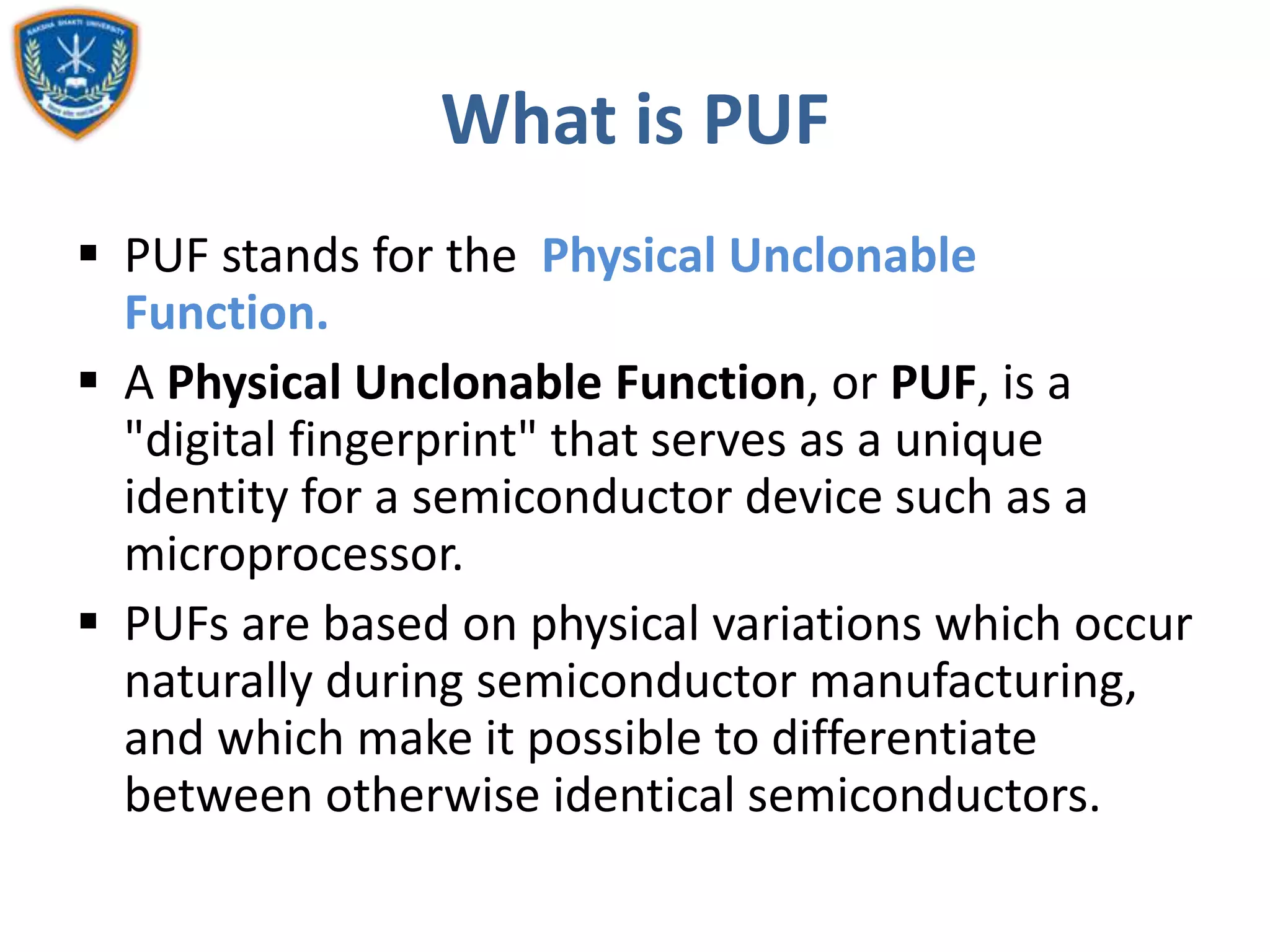 What is PUF
 PUF stands for the Physical Unclonable
Function.
 A Physical Unclonable Function, or PUF, is a
"digital fingerprint" that serves as a unique
identity for a semiconductor device such as a
microprocessor.
 PUFs are based on physical variations which occur
naturally during semiconductor manufacturing,
and which make it possible to differentiate
between otherwise identical semiconductors.
 