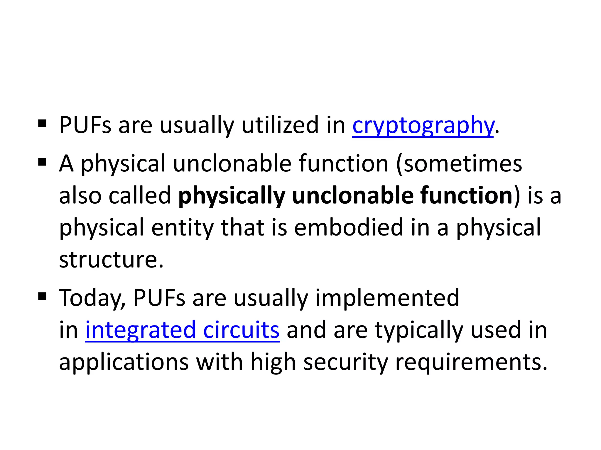  PUFs are usually utilized in cryptography.
 A physical unclonable function (sometimes
also called physically unclonable function) is a
physical entity that is embodied in a physical
structure.
 Today, PUFs are usually implemented
in integrated circuits and are typically used in
applications with high security requirements.
 