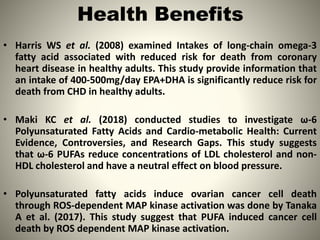 Health Benefits
• Harris WS et al. (2008) examined Intakes of long-chain omega-3
fatty acid associated with reduced risk for death from coronary
heart disease in healthy adults. This study provide information that
an intake of 400-500mg/day EPA+DHA is significantly reduce risk for
death from CHD in healthy adults.
• Maki KC et al. (2018) conducted studies to investigate ω-6
Polyunsaturated Fatty Acids and Cardio-metabolic Health: Current
Evidence, Controversies, and Research Gaps. This study suggests
that ω-6 PUFAs reduce concentrations of LDL cholesterol and non-
HDL cholesterol and have a neutral effect on blood pressure.
• Polyunsaturated fatty acids induce ovarian cancer cell death
through ROS-dependent MAP kinase activation was done by Tanaka
A et al. (2017). This study suggest that PUFA induced cancer cell
death by ROS dependent MAP kinase activation. 11
 