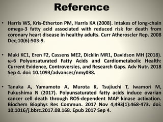 Reference
• Harris WS, Kris-Etherton PM, Harris KA (2008). Intakes of long-chain
omega-3 fatty acid associated with reduced risk for death from
coronary heart disease in healthy adults. Curr Atheroscler Rep. 2008
Dec;10(6):503-9.
• Maki KC1, Eren F2, Cassens ME2, Dicklin MR1, Davidson MH (2018).
ω-6 Polyunsaturated Fatty Acids and Cardiometabolic Health:
Current Evidence, Controversies, and Research Gaps. Adv Nutr. 2018
Sep 4. doi: 10.1093/advances/nmy038.
• Tanaka A, Yamamoto A, Murota K, Tsujiuchi T, Iwamori M,
Fukushima N (2017). Polyunsaturated fatty acids induce ovarian
cancer cell death through ROS-dependent MAP kinase activation.
Biochem Biophys Res Commun. 2017 Nov 4;493(1):468-473. doi:
10.1016/j.bbrc.2017.08.168. Epub 2017 Sep 4.
12
 