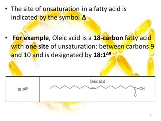 • The site of unsaturation in a fatty acid is
indicated by the symbol Δ
• For example, Oleic acid is a 18-carbon fatty acid
with one site of unsaturation: between carbons 9
and 10 and is designated by 18:1Δ9
6
 
