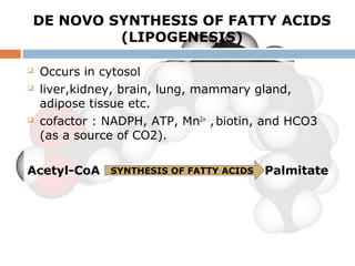 DE NOVO SYNTHESIS OF FATTY ACIDS
(LIPOGENESIS)
 Occurs in cytosol
 liver,kidney, brain, lung, mammary gland,
adipose tissue etc.
 cofactor : NADPH, ATP, Mn2+
,biotin, and HCO3
(as a source of CO2).
Acetyl-CoA PalmitateSYNTHESIS OF FATTY ACIDS
 