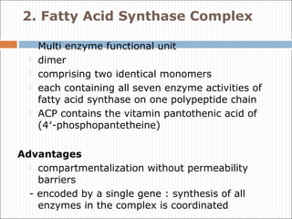 2. Fatty Acid Synthase Complex
 Multi enzyme functional unit
 dimer
 comprising two identical monomers
 each containing all seven enzyme activities of
fatty acid synthase on one polypeptide chain
 ACP contains the vitamin pantothenic acid of
(4′-phosphopantetheine)
Advantages
 compartmentalization without permeability
barriers
- encoded by a single gene : synthesis of all
enzymes in the complex is coordinated
 