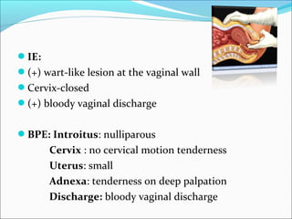 IE:
(+) wart-like lesion at the vaginal wall
Cervix-closed
(+) bloody vaginal discharge
BPE: Introitus: nulliparous
Cervix : no cervical motion tenderness
Uterus: small
Adnexa: tenderness on deep palpation
Discharge: bloody vaginal discharge
 