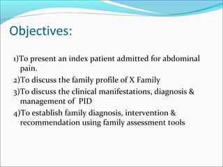 Objectives:
1)To present an index patient admitted for abdominal
pain.
2)To discuss the family profile of X Family
3)To discuss the clinical manifestations, diagnosis &
management of PID
4)To establish family diagnosis, intervention &
recommendation using family assessment tools
 