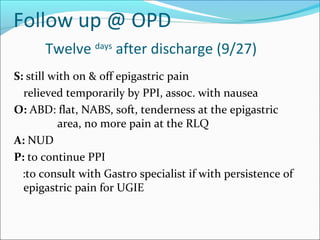 Follow up @ OPD
Twelve days
after discharge (9/27)
S: still with on & off epigastric pain
relieved temporarily by PPI, assoc. with nausea
O: ABD: flat, NABS, soft, tenderness at the epigastric
area, no more pain at the RLQ
A: NUD
P: to continue PPI
:to consult with Gastro specialist if with persistence of
epigastric pain for UGIE
 