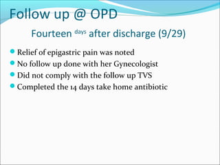 Follow up @ OPD
Fourteen days
after discharge (9/29)
Relief of epigastric pain was noted
No follow up done with her Gynecologist
Did not comply with the follow up TVS
Completed the 14 days take home antibiotic
 