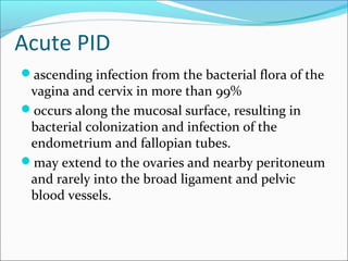 Acute PID
ascending infection from the bacterial flora of the
vagina and cervix in more than 99%
occurs along the mucosal surface, resulting in
bacterial colonization and infection of the
endometrium and fallopian tubes.
may extend to the ovaries and nearby peritoneum
and rarely into the broad ligament and pelvic
blood vessels.
 