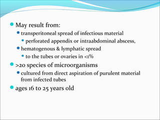 May result from:
transperitoneal spread of infectious material
 perforated appendix or intraabdominal abscess,
hematogenous & lymphatic spread
 to the tubes or ovaries in <1%
>20 species of microorganisms
cultured from direct aspiration of purulent material
from infected tubes
ages 16 to 25 years old
 