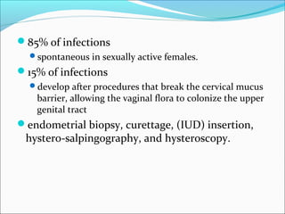 85% of infections
spontaneous in sexually active females.
15% of infections
develop after procedures that break the cervical mucus
barrier, allowing the vaginal flora to colonize the upper
genital tract
endometrial biopsy, curettage, (IUD) insertion,
hystero-salpingography, and hysteroscopy.
 