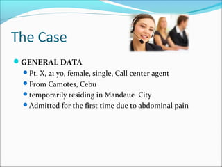 The Case
GENERAL DATA
Pt. X, 21 yo, female, single, Call center agent
From Camotes, Cebu
temporarily residing in Mandaue City
Admitted for the first time due to abdominal pain
 