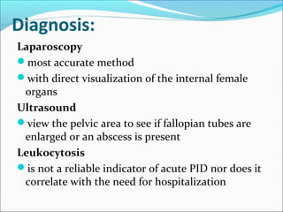 Diagnosis:
Laparoscopy
most accurate method
with direct visualization of the internal female
organs
Ultrasound
view the pelvic area to see if fallopian tubes are
enlarged or an abscess is present
Leukocytosis
is not a reliable indicator of acute PID nor does it
correlate with the need for hospitalization
 